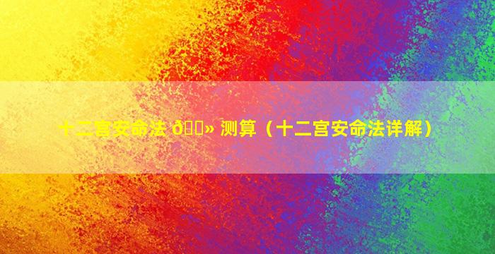 十二宫安命法 🌻 测算（十二宫安命法详解）